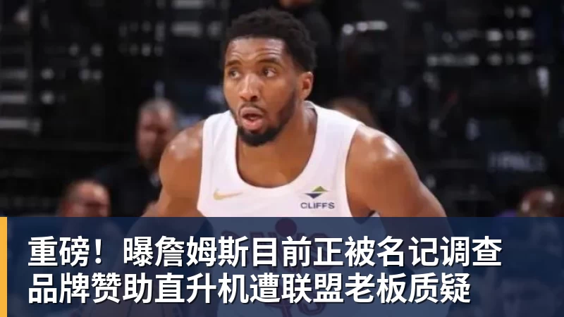 重磅！曝詹姆斯目前正被名记调查 品牌赞助直升机遭联盟老板质疑